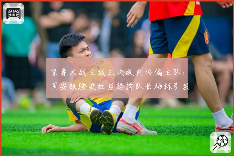 京鲁大战主裁三次改判均偏主队，国安铁腰染红后怒摔队长袖标引发混战