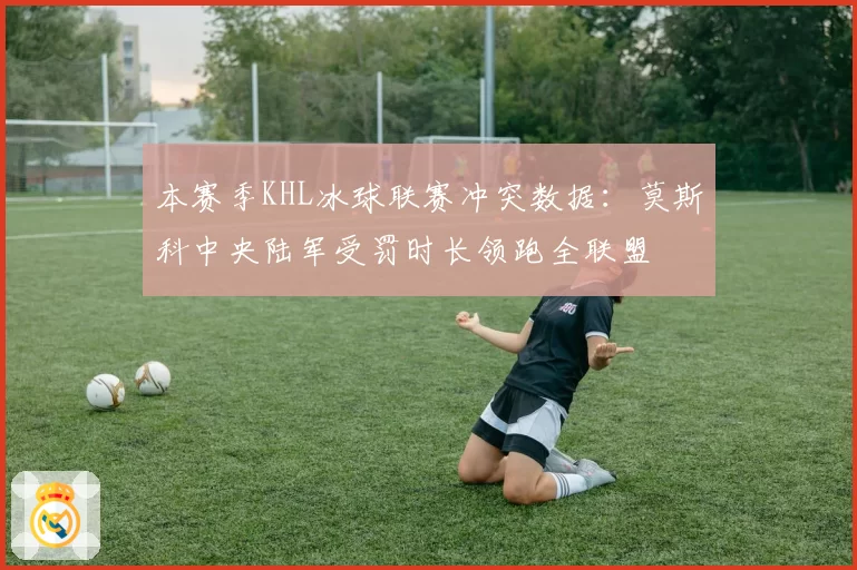 本赛季KHL冰球联赛冲突数据：莫斯科中央陆军受罚时长领跑全联盟