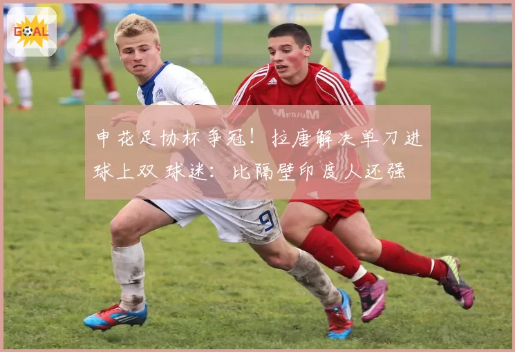 申花足协杯争冠！拉唐解决单刀进球上双 球迷：比隔壁印度人还强