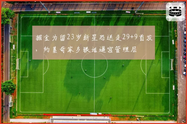 掘金为留23岁新星恐送走29+9首发,约基奇家乡狠话逼宫管理层