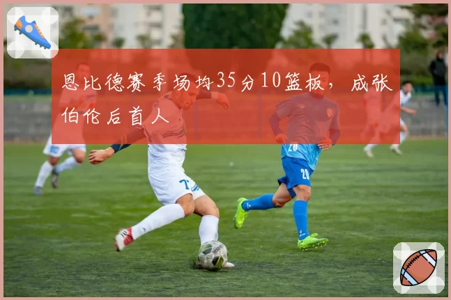 恩比德赛季场均35分10篮板，成张伯伦后首人