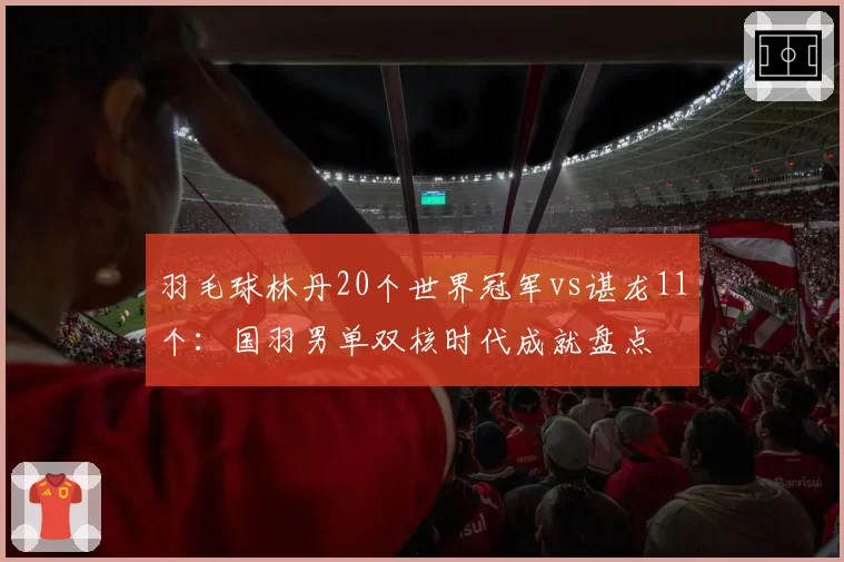 羽毛球林丹20个世界冠军vs谌龙11个：国羽男单双核时代成就盘点