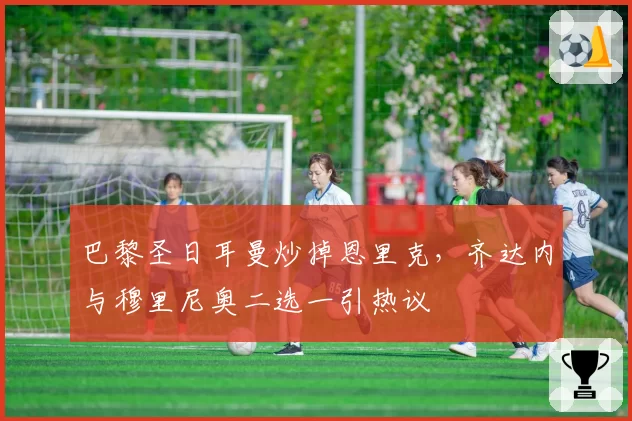 巴黎圣日耳曼炒掉恩里克,齐达内与穆里尼奥二选一引热议
