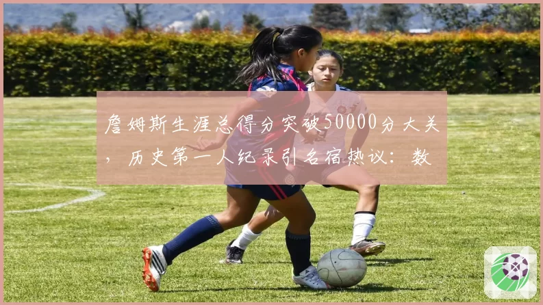 詹姆斯生涯总得分突破50000分大关,历史第一人纪录引名宿热议:数据含金量存疑