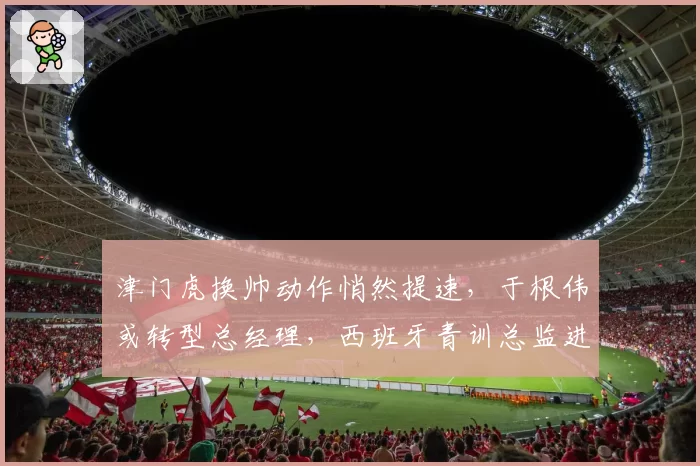 津门虎换帅动作悄然提速,于根伟或转型总经理,西班牙青训总监进入考察名单
