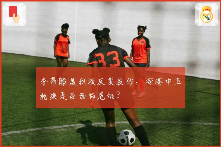 李昂膝盖积液反复发作，海港中卫轮换是否面临危机？