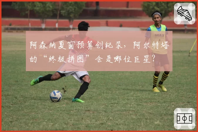 阿森纳夏窗预算创纪录，阿尔特塔的“终极拼图”会是哪位巨星？