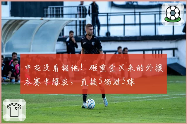 申花没看错他!砸重金买来的外援本赛季爆发,直接5场进5球