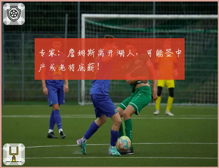 专家：詹姆斯离开湖人，可能签中产或老将底薪！