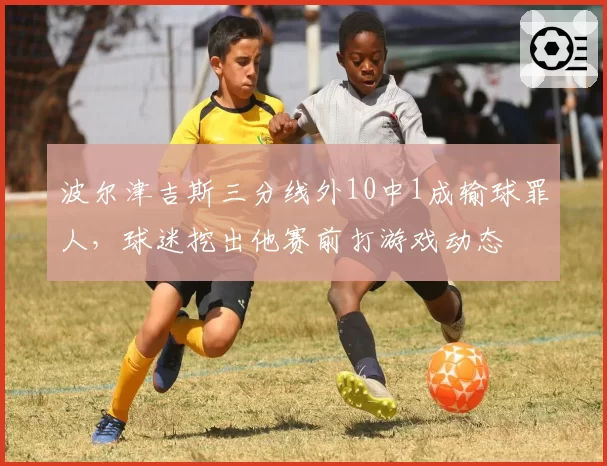波尔津吉斯三分线外10中1成输球罪人，球迷挖出他赛前打游戏动态