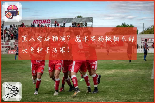 黑八奇迹预演？魔术客场掀翻东部头号种子活塞！