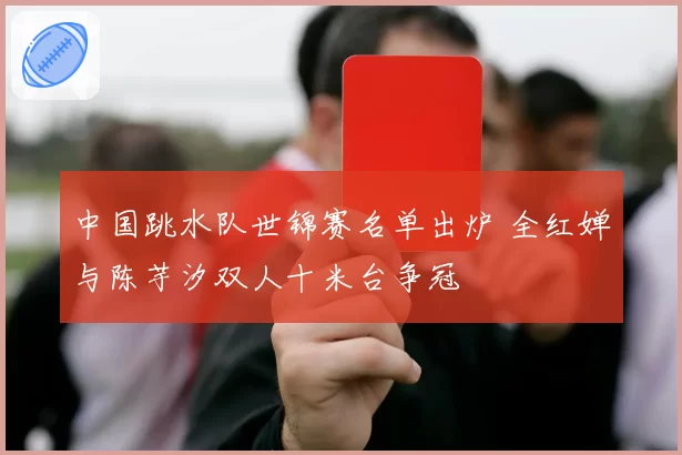 中国跳水队世锦赛名单出炉 全红婵与陈芋汐双人十米台争冠