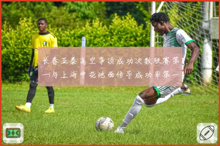 长春亚泰高空争顶成功次数联赛第一与上海申花地面传导成功率第一：战术风格两极