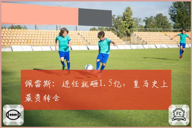 佩雷斯：连任就砸1.5亿，皇马史上最贵转会