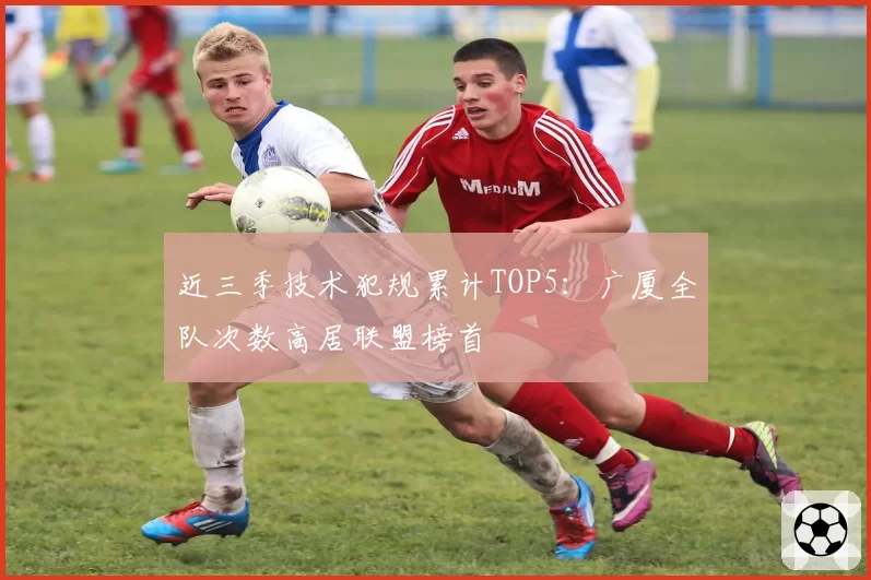 近三季技术犯规累计TOP5：广厦全队次数高居联盟榜首