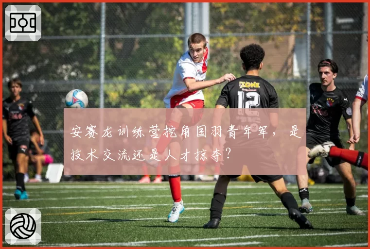 安赛龙训练营挖角国羽青年军，是技术交流还是人才掠夺？