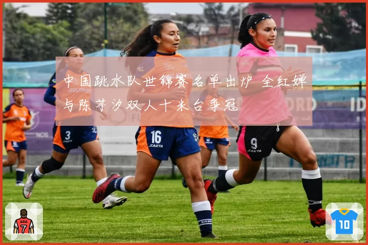 中国跳水队世锦赛名单出炉 全红婵与陈芋汐双人十米台争冠