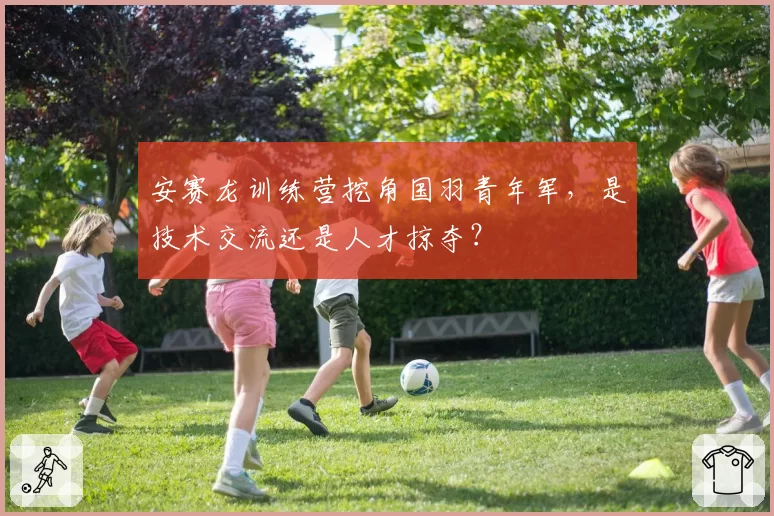 安赛龙训练营挖角国羽青年军，是技术交流还是人才掠夺？