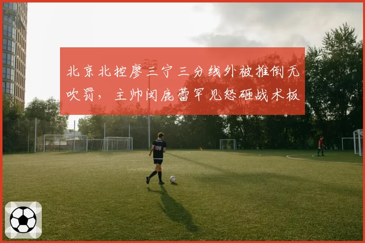 北京北控廖三宁三分线外被推倒无吹罚，主帅闵鹿蕾罕见怒砸战术板