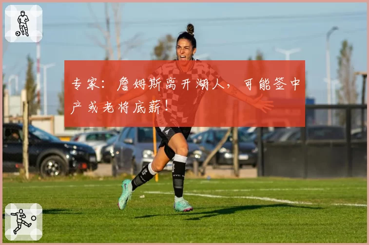 专家：詹姆斯离开湖人，可能签中产或老将底薪！