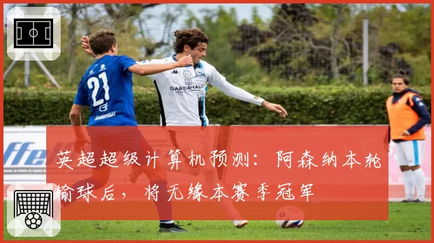 英超超级计算机预测：阿森纳本轮输球后，将无缘本赛季冠军