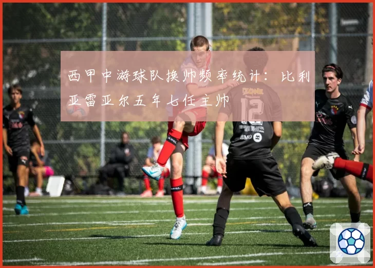 西甲中游球队换帅频率统计:比利亚雷亚尔五年七任主帅