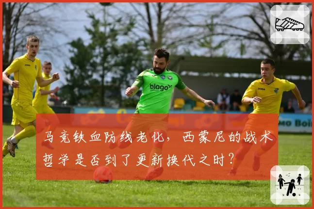 马竞铁血防线老化,西蒙尼的战术哲学是否到了更新换代之时?