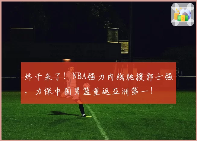 终于来了!NBA强力内线驰援郭士强,力保中国男篮重返亚洲第一!