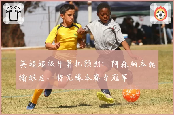 英超超级计算机预测：阿森纳本轮输球后，将无缘本赛季冠军