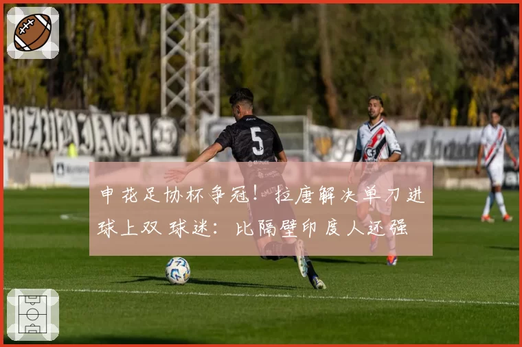 申花足协杯争冠！拉唐解决单刀进球上双 球迷：比隔壁印度人还强