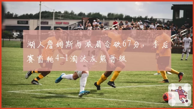 湖人詹姆斯与浓眉合砍67分,季后赛首轮4-1淘汰灰熊晋级