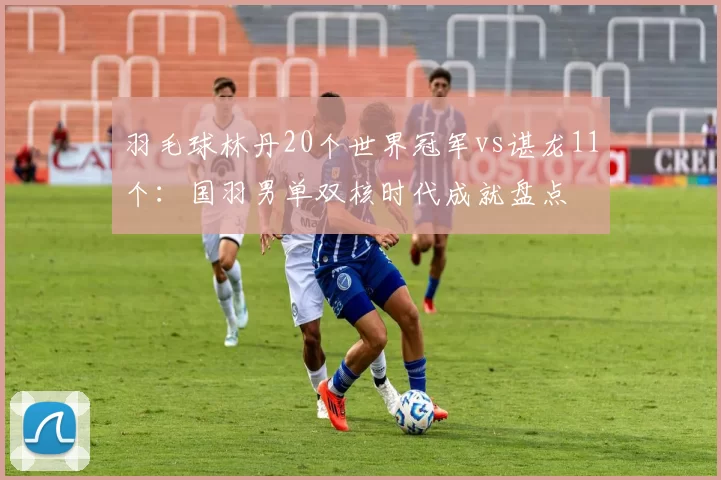 羽毛球林丹20个世界冠军vs谌龙11个：国羽男单双核时代成就盘点