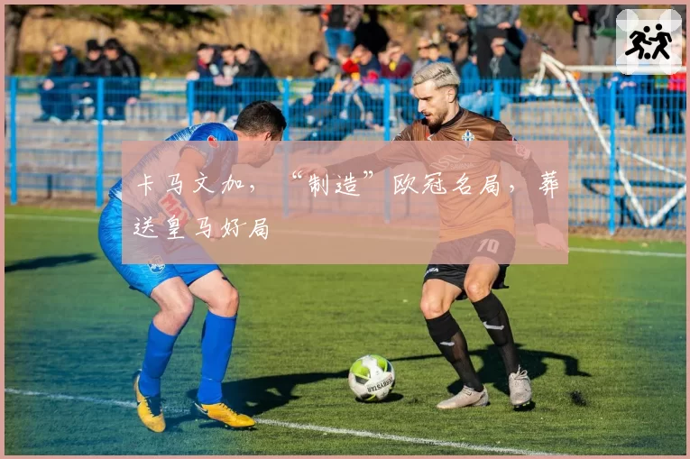 卡马文加，“制造”欧冠名局，葬送皇马好局