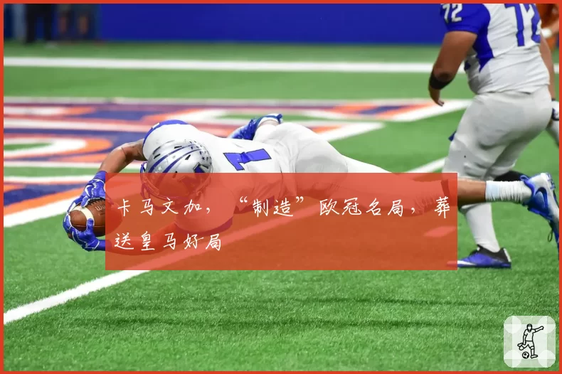 卡马文加，“制造”欧冠名局，葬送皇马好局