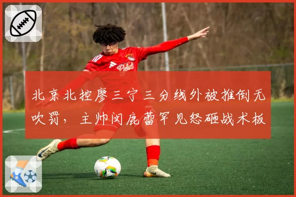 北京北控廖三宁三分线外被推倒无吹罚，主帅闵鹿蕾罕见怒砸战术板