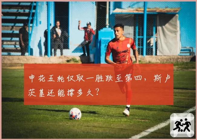 申花五轮仅取一胜跌至第四，斯卢茨基还能撑多久？