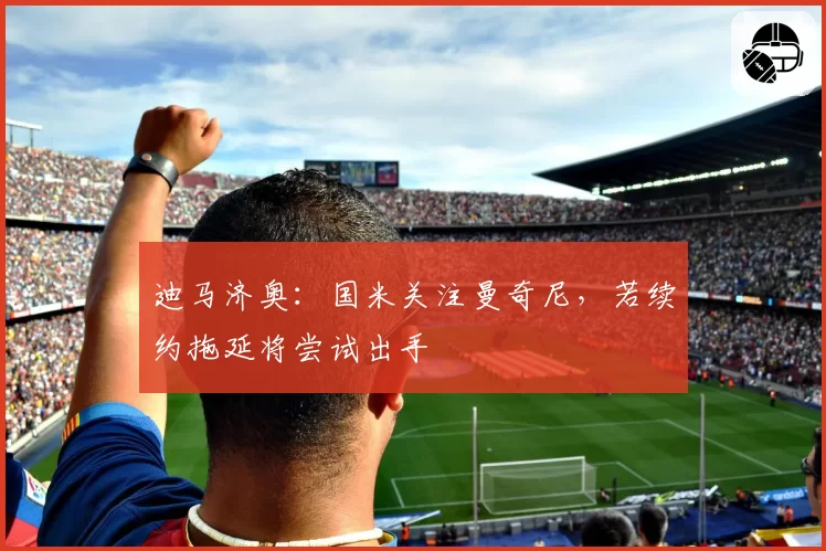 迪马济奥:国米关注曼奇尼,若续约拖延将尝试出手
