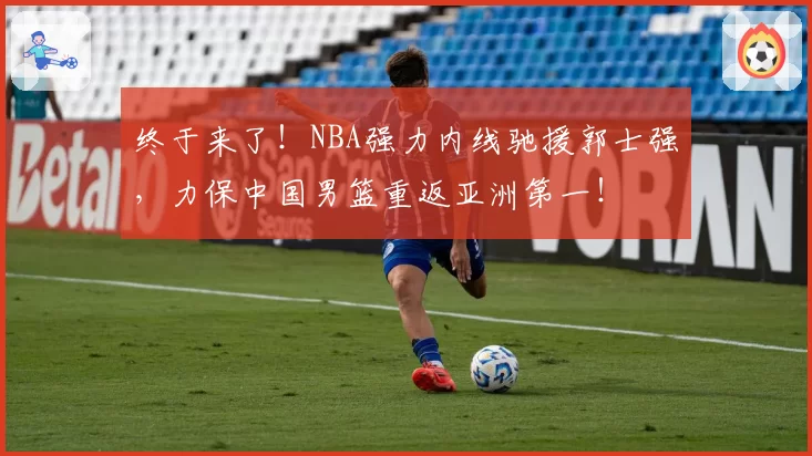 终于来了!NBA强力内线驰援郭士强,力保中国男篮重返亚洲第一!