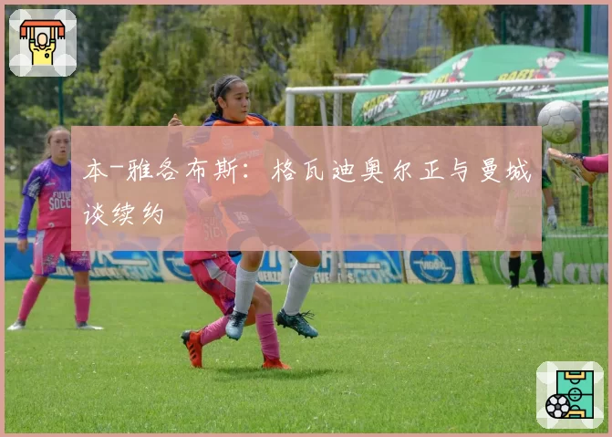本-雅各布斯:格瓦迪奥尔正与曼城谈续约