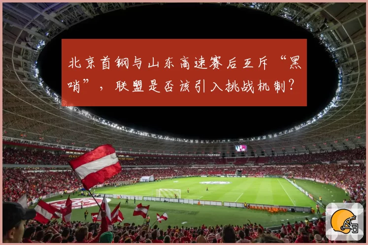 北京首钢与山东高速赛后互斥“黑哨”,联盟是否该引入挑战机制?