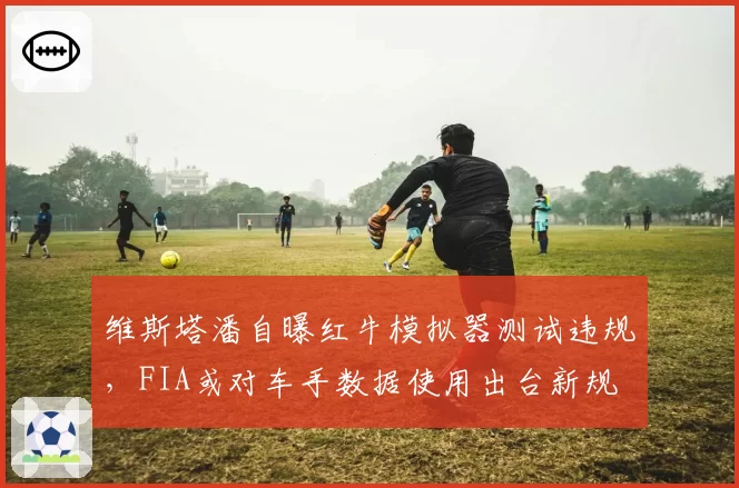 维斯塔潘自曝红牛模拟器测试违规,FIA或对车手数据使用出台新规