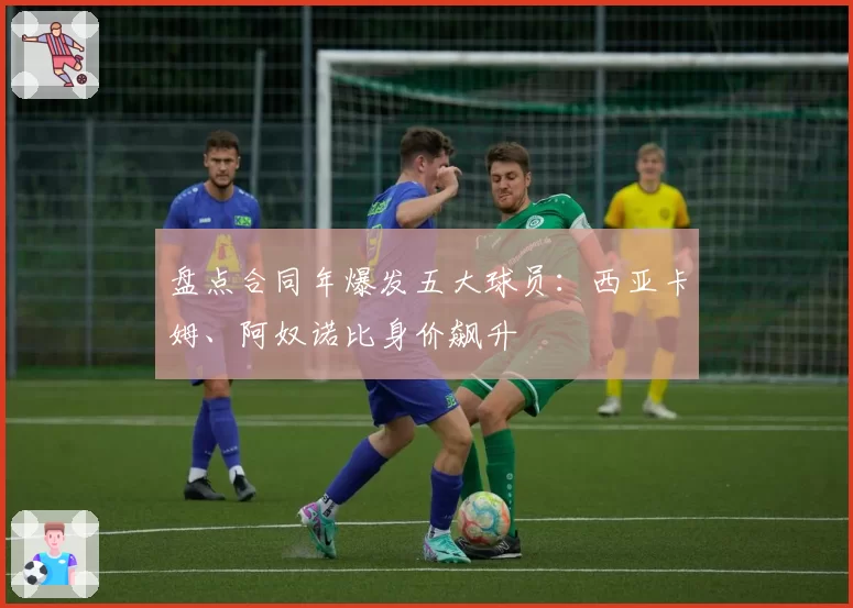 盘点合同年爆发五大球员：西亚卡姆、阿奴诺比身价飙升