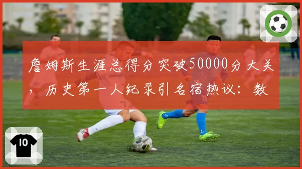 詹姆斯生涯总得分突破50000分大关,历史第一人纪录引名宿热议:数据含金量存疑
