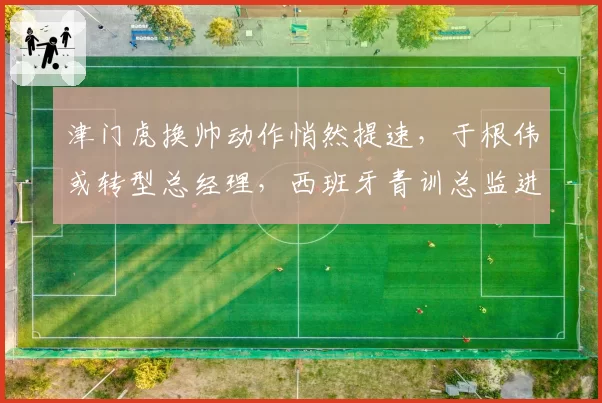 津门虎换帅动作悄然提速，于根伟或转型总经理，西班牙青训总监进入考察名单