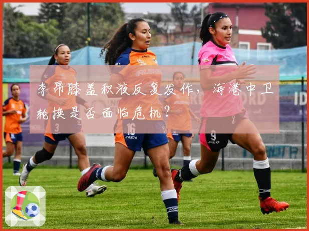 李昂膝盖积液反复发作，海港中卫轮换是否面临危机？