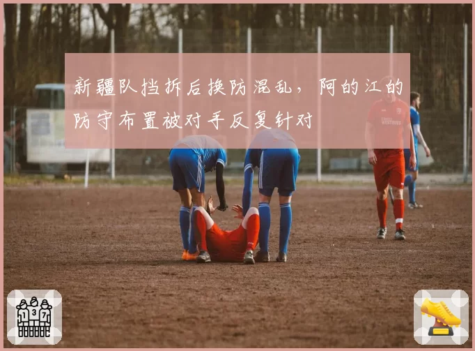 新疆队挡拆后换防混乱,阿的江的防守布置被对手反复针对
