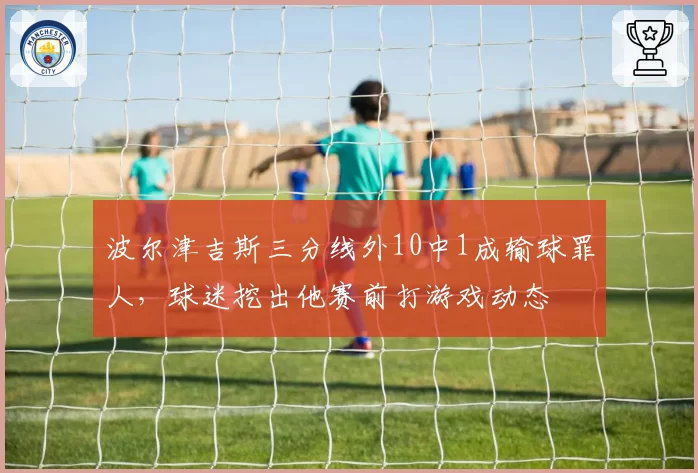 波尔津吉斯三分线外10中1成输球罪人，球迷挖出他赛前打游戏动态