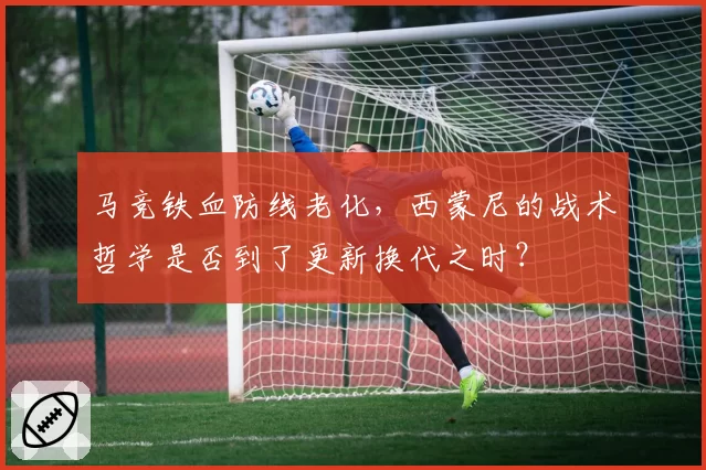 马竞铁血防线老化,西蒙尼的战术哲学是否到了更新换代之时?