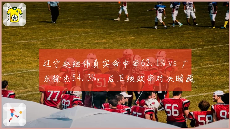 辽宁赵继伟真实命中率62.1% vs 广东徐杰54.3%,后卫线效率对决暗藏玄机