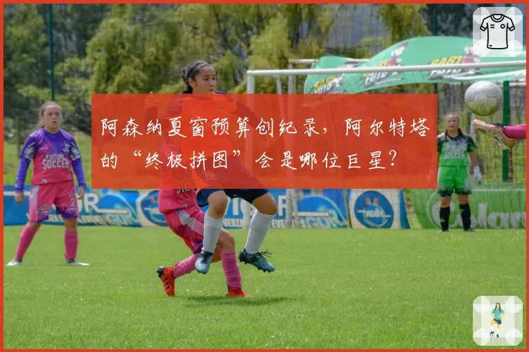 阿森纳夏窗预算创纪录，阿尔特塔的“终极拼图”会是哪位巨星？